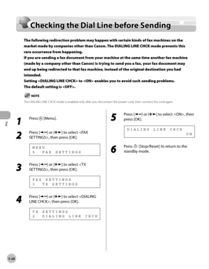 Page 127
Fax
5-28
  Checking the Dial Line before Sending   
    Check in g t h e D ia l L in e b efo re  S en d in gChecking the Dial Line before Sending
The following redirection problem may happen with certain kinds of fax machines on the 
market made by companies other than Canon. The DIALING LINE CHCK mode prevents this 
rare occurrence from happening.
If you are sending a fax document from your machine at the same time another fax machine 
(made by a company other than Canon) is trying to send you a fax,...