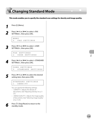 Page 128
Fax
5-29
  Changing  Standard  Mode   
    Chan gin g S ta n d ard  M od eChanging Standard Mode
This mode enables you to specify the standard scan settings for density and image quality.
 
 1 
Press  [Menu]. 
  
 2 
Press [] or [] to select , then press [OK]. 
 5  FAX SETTINGS MENU 
 3 
Press [] or [] to select , then press [OK]. 
 2  USER SETTINGS
FAX SETTINGS 
 4 
Press [] or [] to select , then press [OK]. 
 5  STANDARD SETTINGS
USER SETTINGS 
 5 
Press [] or [] to select the desired 
setting item,...