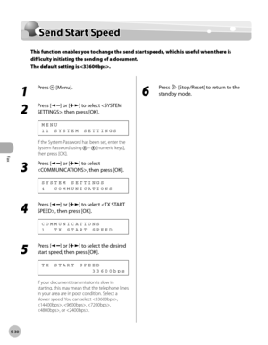 Page 129
Fax
5-30
   Send  Start  Speed    
Sen d  S ta rt S p eedSend Start Speed
This function enables you to change the send start speeds, which is useful when there is 
difficulty initiating the sending of a document.
The default setting is .
 
 1 
Press  [Menu]. 
  
 2 
Press [] or [] to select , then press [OK]. 
 11 SYSTEM SETTINGS MENU 
 If the System Password has been set, enter the 
System Password using 
  –  [numeric keys], 
then press [OK]. 
 3 
Press [] or [] to select 
, then press [OK]. 
 4...