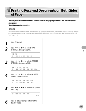 Page 130
Fax
5-31
  Printing Received Documents on Both Sides of Paper   
    Prin tin g R ece iv e d  D ocu m en ts  o n  B oth  S id es Printing Received Documents on Both Sides 
o f P ap erof Paper
You can print received documents on both sides of the paper you select. This enables you to 
save paper.
The default setting is .
You can print the received documents on both sides of the paper only when  is set to  or . The received 
documents are printed on one side of the paper when  is not set to  or . (See...