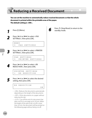 Page 131
Fax
5-32
  Reducing a Received Document   
    Red ucin g a  R ece iv e d  D ocu m en tReducing a Received Document
You can set the machine to automatically reduce received documents so that the whole 
document is printed within the printable area of the paper.
The default setting is .
 
 1 
Press  [Menu]. 
  
 2 
Press [] or [] to select , then press [OK]. 
 5  FAX SETTINGS MENU 
 3 
Press [] or [] to select , then press [OK]. 
 5  PRINTER SETTINGS FAX SETTINGS 
 4 
Press [] or [] to select , then...