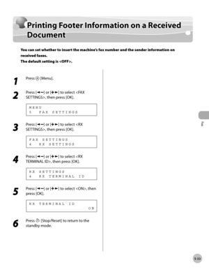 Page 132
Fax
5-33
  Printing Footer Information on a Received Document   
    Prin tin g F o ote r I n fo rm atio n  o n  a  R ece iv e d  Printing Footer Information on a Received 
D ocu m en tDocument
You can set whether to insert the machine’s fax number and the sender information on 
received faxes.
The default setting is .
 
 1 
Press  [Menu]. 
  
 2 
Press [] or [] to select , then press [OK]. 
 5  FAX SETTINGS MENU 
 3 
Press [] or [] to select , then press [OK]. 
 4  RX SETTINGS
FAX SETTINGS 
 4 
Press...