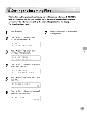 Page 134
Fax
5-35
  Setting the Incoming Ring   
    Settin g t h e I n co m in g R in gSetting the Incoming Ring
This function enables you to activate the ring alert of the external telephone if  
is set to . Selecting  enables you to distinguish between the fax reception 
and answer voice calls when you pick up the external telephone while it is ringing.
The default setting is .
 
 1 
Press  [Menu]. 
  
 2 
Press [] or [] to select , then press [OK]. 
 5  FAX SETTINGS MENU 
 3 
Press [] or [] to select , then...