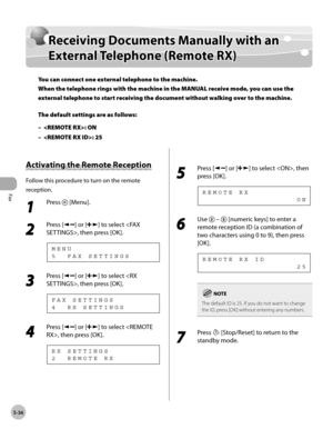 Page 135
Fax
5-36
  Receiving Documents Manually with an External Telephone (Remote RX)   
      Rece iv in g D ocu m en ts  M an ually  w it h  a n  Receiving Documents Manually with an 
Exte rn al T e le p hon e ( R em ote  R X )External Telephone (Remote RX)
You can connect one external telephone to the machine.
When the telephone rings with the machine in the MANUAL receive mode, you can use the 
external telephone to start receiving the document without walking over to the machine.
The default settings are...