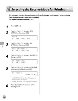 Page 137
Fax
5-38
  Selecting the Receive Mode for Printing   
      Sele ctin g t h e R ece iv e  M od e f o r P rin tin gSelecting the Receive Mode for Printing
You can select whether the machine stores all received pages in the memory before printing 
them out or prints each page as it is received.
The default setting is .
 
 1 
Press  [Menu]. 
  
 2 
Press [] or [] to select , then press [OK]. 
 5  FAX SETTINGS MENU 
 3 
Press [] or [] to select , then press [OK]. 
 4  RX SETTINGS FAX SETTINGS 
 4 
Press []...