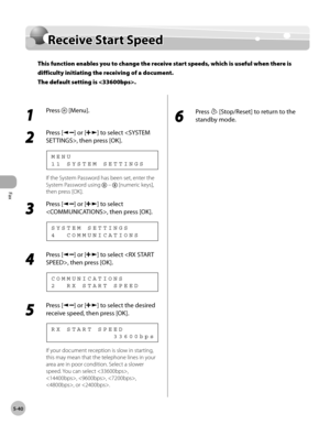 Page 139
Fax
5-40
  Receive  Start  Speed   
Rece iv e  S ta rt S p eedReceive Start Speed
This function enables you to change the receive start speeds, which is useful when there is 
difficulty initiating the receiving of a document. 
The default setting is .
 
 1 
Press  [Menu]. 
  
 2 
Press [] or [] to select , then press [OK]. 
 11 SYSTEM SETTINGS MENU 
 If the System Password has been set, enter the 
System Password using 
 –  [numeric keys], 
then press [OK]. 
 3 
Press [] or [] to select 
, then press...