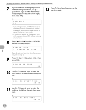 Page 141
Fax
5-42
Receiving Documents in Memory without Printing Out (Memory Lock Reception)
 7 
If you want to set or change a password 
for the Memory Lock mode, use 
 – 
 [numeric keys] to enter the memory 
reception password (up to seven digits), 
then press [OK]. 
 12 PASSWORD
Ex.
 
 If you set a password, it will be necessary to 
enter the password whenever you want to 
change the Memory Lock mode settings, or 
cancel the Memory Lock mode. 
 If you do not want to set the Memory Lock 
with a password, press...