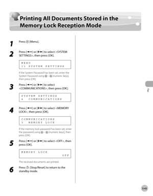 Page 142
Fax
5-43
  Printing All Documents Stored in the Memory Lock Reception Mode   
Prin tin g A ll D ocu m en ts  S to re d  i n  t h e Printing All Documents Stored in the 
M em ory  L o ck  R ece p tio n  M od eMemory Lock Reception Mode
 
 1 
Press  [Menu]. 
  
 2 
Press [] or [] to select , then press [OK]. 
 11 SYSTEM SETTINGS MENU 
 If the System Password has been set, enter the 
System Password using 
  –  [numeric keys], 
then press [OK]. 
 3 
Press [] or [] to select 
, then press [OK]. 
 4...