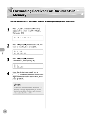 Page 143
Fax
5-44
  Forwarding Received Fax Documents in Memory   
    Fo rw ard in g R ece iv e d  F a x D ocu m en ts  i n  Forwarding Received Fax Documents in 
M em oryMemory
You can redirect the fax documents received in memory to the specified destination.
 
 1 
Press  [Job Cancel/Status Monitor] 
repeatedly to select , 
then press [OK]. 
      TX/RX STATUS 
 2 
Press [] or [] to select the job you 
want to transfer, then press [OK]. 
 123XXXXXX
001 RX 
 3 
Press [] or [] to select 
, then press [OK]....