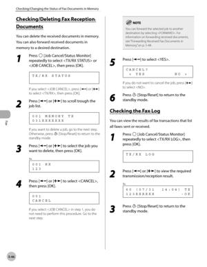 Page 145
Fax
5-46
Checking/Changing the Status of Fax Documents in Memory
          Check in g/D ele tin g F a x R ece p tio n  Checking/Deleting Fax Reception 
D ocu m en ts  Documents 
 You can delete the received documents in memory. 
You can also forward received documents in 
memory to a desired destination. 
 1 
Press  [Job Cancel/Status Monitor] 
repeatedly to select  or 
, then press [OK]. 
      TX/RX STATUS 
 If you select , press [] or [] 
to select , then press [OK]. 
 2 
Press [] or [] to scroll...