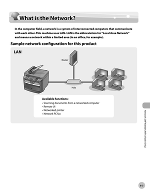 Page 166
Network (MF4380dn/MF4370dn Only)
8-3
  What  is  the  Network?  
   What i s  t h e N etw ork ?  What is the Network? 
 In the computer field, a network is a system of interconnected computers that communicate 
with each other. This machine uses LAN. LAN is the abbreviation for “Local Area Network” 
and means a network within a limited area (in an office, for example). 
 