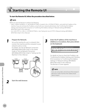 Page 171
Settings from a PC (MF4380dn/MF4370dn Only)
9-4
  Starting the Remote UI    
Sta rtin g t h e R em ote  U IStarting the Remote UI
To start the Remote UI, follow the procedure described below.
Before you start the Remote UI, perform the following:
Select  in  located in the , and verify the IP address of the 
machine. If you do not know the IP address, consult with your network administrator. (See “Confirming IPv4 Address 
Settings and Checking IPv4 Connection,” or “Confirming IPv6 Address Settings,” in...
