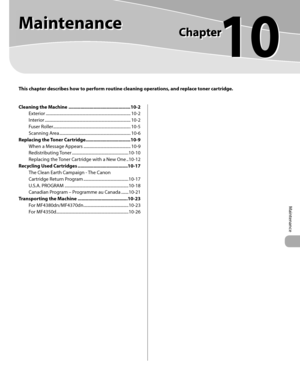 Page 174
Maintenance 
10
  
   Maintenance   
  
 This chapter describes how to perform routine cleaning operations, and replace toner cartridge. 
Cleaning the Machine ...............................................10-2
Exterior ..................................................................\
............... 10-2
Interior ..................................................................\
................ 10-2
Fuser Roller.............................................................\
............. 10-5...