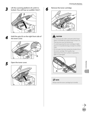 Page 176
10-3
Maintenance 
Cleaning the Machine
 3 
Lift the scanning platform (A) until it is 
locked. (You will hear an audible “click.”) 
  
 4 
Hold the grip (A) on the right front side of 
the toner cover. 
  
 5 
Open the toner cover. 
  
 6 
Remove the toner cartridge. 
  
Do not touch the rollers and parts which have 
labels “CAUTION! Hot surface avoid contact” on. 
They become very hot during use.
To avoid exposing the toner cartridge to light, 
place it in its protective bag or wrap it in a thick...