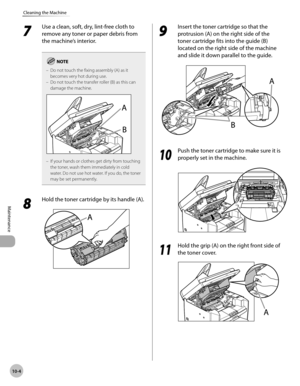 Page 177
10-4
Maintenance 
Cleaning the Machine
 7 
Use a clean, soft, dry, lint-free cloth to 
remove any toner or paper debris from 
the machine’s interior. 
Do not touch the fixing assembly (A) as it 
becomes very hot during use.
Do not touch the transfer roller (B) as this can 
damage the machine.
If your hands or clothes get dirty from touching 
the toner, wash them immediately in cold 
water. Do not use hot water. If you do, the toner 
may be set permanently.
–
–
–
 8 
Hold the toner cartridge by its...