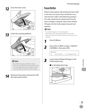 Page 178
10-5
Maintenance 
Cleaning the Machine
  1212
  Close the toner cover. 
  
  1313
  Lower the scanning platform. 
  
Be careful not to get your fingers caught.
If you cannot close the toner cover, do not force 
it to close. Open the cover and make sure the 
toner cartridge is properly set in the machine.
–
–
  1
414
  Reconnect the power cord and turn ON 
the main power switch. 
        Fu se r R olle r Fuser Roller 
 If black streaks appear with printing, the fuser roller 
in the main unit may be...