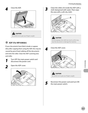 Page 180
10-7
Maintenance 
Cleaning the Machine
 4 
Close the ADF. 
  
Be careful not to get your fingers caught.
       ADF  (For  MF4380dn) 
 If your documents have black streaks or appear 
dirty after copying them using the ADF, this may be 
caused by pencil lead rubbing off the documents 
and onto the roller. Clean the ADF scanning area 
and roller. 
 1 
Turn OFF the main power switch and 
disconnect the power cord. 
 2 
Open the ADF cover. 
  
Ô
 3 
Clean the rollers (A) inside the ADF with a 
cloth...