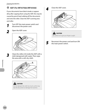 Page 181
10-8
Maintenance 
Cleaning the Machine
 ADF (For MF4370dn/MF4350d) 
 If your documents have black streaks or appear 
dirty after copying them using the ADF, this may be 
caused by pencil lead rubbing off the documents 
and onto the roller. Clean the ADF scanning area 
and roller. 
 1 
Turn OFF the main power switch and 
disconnect the power cord. 
 2 
Open the ADF cover. 
  
 3 
Clean the rollers (A) inside the ADF with a 
cloth dampened with water. Then wipe 
the area with a soft, dry cloth. 
  
Do not...