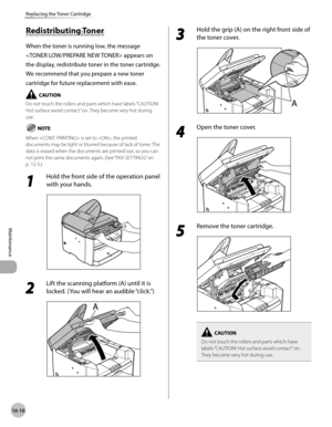 Page 183
10-10
Maintenance 
Replacing the Toner Cartridge
          Red is tr ib utin g T o n er Redistributing Toner 
 When the toner is running low, the message 
 appears on 
the display, redistribute toner in the toner cartridge. 
We recommend that you prepare a new toner 
cartridge for future replacement with ease. 
   Do not touch the rollers and parts which have labels “CAUTION! 
Hot surface avoid contact” on. They become very hot during 
use. 
    When  is set to , the printed 
documents may be light or...