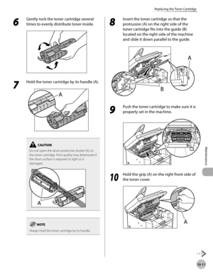 Page 184
10-11
Maintenance 
Replacing the Toner Cartridge
 6 
Gently rock the toner cartridge several 
times to evenly distribute toner inside. 
  
 7 
Hold the toner cartridge by its handle (A). 
  
Do not open the drum protective shutter (A) on 
the toner cartridge. Print quality may deteriorate if 
the drum surface is exposed to light or is 
damaged.
Always hold the toner cartridge by its handle.
 8 
Insert the toner cartridge so that the 
protrusion (A) on the right side of the 
toner cartridge fits into the...