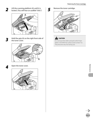 Page 186
10-13
Maintenance 
Replacing the Toner Cartridge
 2 
Lift the scanning platform (A) until it is 
locked. (You will hear an audible “click.”) 
  
 3 
Hold the grip (A) on the right front side of 
the toner cover. 
  
 4 
Open the toner cover. 
  
 5 
Remove the toner cartridge. 
  
Do not touch the rollers and parts which have 
labels “CAUTION! Hot surface avoid contact” on. 
They become very hot during use. 
