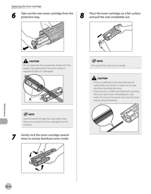 Page 187
10-14
Maintenance 
Replacing the Toner Cartridge
 6 
Take out the new toner cartridge from the 
protective bag. 
  
Do not open the drum protective shutter (A). Print 
quality may deteriorate if the drum surface is 
exposed to light or is damaged.
Save the protective bag. You may need it later 
when you remove the toner cartridge from the 
machine.
 7 
Gently rock the toner cartridge several 
times to evenly distribute toner inside. 
  
 8 
Place the toner cartridge on a flat surface 
and pull the seal...