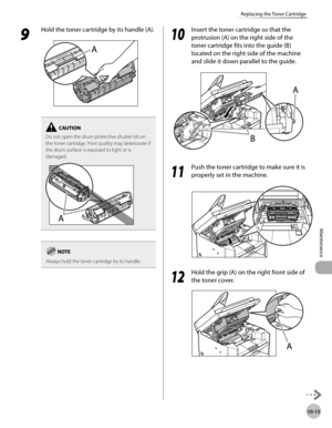 Page 188
10-15
Maintenance 
Replacing the Toner Cartridge
 9 
Hold the toner cartridge by its handle (A). 
  
Do not open the drum protective shutter (A) on 
the toner cartridge. Print quality may deteriorate if 
the drum surface is exposed to light or is 
damaged.
Always hold the toner cartridge by its handle.
  1010
  Insert the toner cartridge so that the 
protrusion (A) on the right side of the 
toner cartridge fits into the guide (B) 
located on the right side of the machine 
and slide it down parallel to...