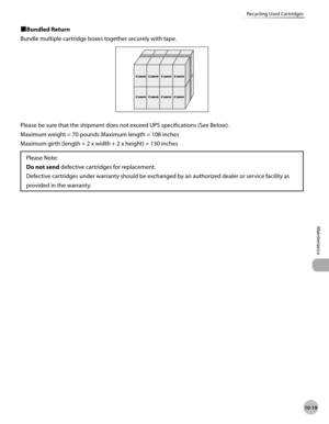 Page 192
10-19
Maintenance 
Recycling Used Cartridges
 
ÙBundled Return 
 Bundle multiple cartridge boxes together securely with tape. 

 Please be sure that the shipment does not exceed UPS specifications (See Below). 
 Maximum weight = 70 pounds Maximum length = 108 inches 
 Maximum girth (length + 2 x width + 2 x height) = 130 inches 
Please Note:
Do not send  defective cartridges for replacement.
Defective cartridges under warranty should be exchanged by an authorized dealer or service facility as...