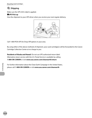 Page 193
10-20
Maintenance 
Recycling Used Cartridges
 Shipping 
 Make sure the UPS A.R.S. label is applied. 
ÙUPS Pick-up 
 Give the shipment to your UPS driver when you receive your next regular delivery. 

 Call 1-800-PICK-UPS for Drop-Off options in your area. 
  
 By using either of the above methods of shipment, your used cartridge(s) will be forwarded to the Canon 
Cartridge Collection Center at no charge to you. 
  
 Residents of Alaska and Hawaii : Do not use UPS authorized return label....