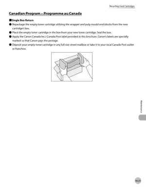 Page 194
10-21
Maintenance 
Recycling Used Cartridges
 Can ad ia n  P ro g ra m  –  P ro g ra m me a u  C an ad a  Canadian Program – Programme au Canada 
 
Ù Single Box Return 
 Repackage the empty toner cartridge utilizing the wrapper and pulp mould end-blocks from the new 
cartridge’s box. 
 Place the empty toner cartridge in the box from your new toner cartridge. Seal the box. 
 Apply the Canon Canada Inc./ Canada Post label provided in this brochure. Canon’s labels are specially 
marked so that Canon pays...