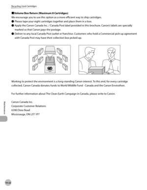 Page 195
10-22
Maintenance 
Recycling Used Cartridges
 
ÙVolume Box Return (Maximum 8 Cartridges) 
 We encourage you to use this option as a more efficient way to ship cartridges.   Please tape your eight cartridges together and place them in a box. 
 Apply the Canon Canada Inc. / Canada Post label provided in this brochure. Canon’s labels are specially 
marked so that Canon pays the postage. 
 Deliver to any local Canada Post outlet or franchise. Customers who hold a Commercial pick-up agreement 
with Canada...