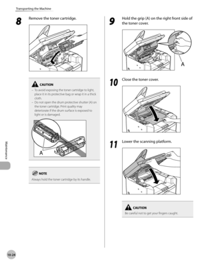 Page 197
10-24
Maintenance 
Transporting the Machine
 8 
Remove the toner cartridge. 
  
To avoid exposing the toner cartridge to light, 
place it in its protective bag or wrap it in a thick 
cloth.
Do not open the drum protective shutter (A) on 
the toner cartridge. Print quality may 
deteriorate if the drum surface is exposed to 
light or is damaged.–
–
Always hold the toner cartridge by its handle.
 9 
Hold the grip (A) on the right front side of 
the toner cover. 
  
  1010
  Close the toner cover....