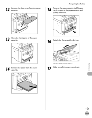 Page 198
10-25
Maintenance 
Transporting the Machine
  1212
  Remove the dust cover from the paper 
cassette. 
  
  1313
  Open the front panel of the paper 
cassette. 
  
  1414
  Remove the paper from the paper 
cassette. 
  
  1515
  Remove the paper cassette by lifting up 
the front-end of the paper cassette and 
pulling it forward. 
  
    1616
  Detach the Document feeder tray. 
  
 For MF4380dn, skip to step 17.  
  1717
  Make sure all the covers are closed. 
   