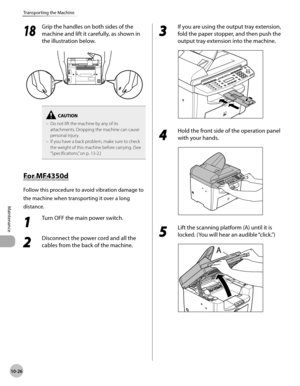 Page 199
10-26
Maintenance 
Transporting the Machine
  1818
  Grip the handles on both sides of the 
machine and lift it carefully, as shown in 
the illustration below. 

Do not lift the machine by any of its 
attachments. Dropping the machine can cause 
personal injury.
If you have a back problem, make sure to check 
the weight of this machine before carrying. (See 
“Specifications,” on p. 13-2.)
–
–
  F
o r M F4 350d    For  MF4350d 
 Follow this procedure to avoid vibration damage to 
the machine when...