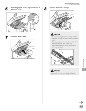 Page 200
10-27
Maintenance 
Transporting the Machine
 6 
Hold the grip (A) on the right front side of 
the toner cover. 

 7 
Open the toner cover. 
  
 8 
Remove the toner cartridge. 
  
To avoid exposing the toner cartridge to light, 
place it in its protective bag or wrap it in a thick 
cloth.
Do not open the drum protective shutter (A) on 
the toner cartridge. Print quality may 
deteriorate if the drum surface is exposed to 
light or is damaged.–
–
Always hold the toner cartridge by its handle. 