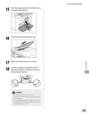 Page 202
10-29
Maintenance 
Transporting the Machine
  1515
  Push the paper guide rail, and then close 
the paper feeding tray. 
  
  1616
  Detach the Document feeder tray. 
  
  1717
  Make sure all the covers are closed. 
  
  1818
  Grip the handles on both sides of the 
machine and lift it carefully, as shown in 
the illustration below. 
  
Do not lift the machine by any of its 
attachments. Dropping the machine can cause 
personal injury.
If you have a back problem, make sure to check 
the weight of this...