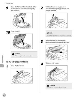 Page 207
11-4
Troubleshooting 
Clearing Jams
 9 
Open the ADF and then hold both sides 
of any jammed documents and gently 
pull them out. 
  
  1010
  Close the ADF. 
  
Be careful not to get your fingers caught.
  For  MF4370dn/MF4350d  
        1 
Open the ADF cover. 
  
Ô
 2 
Hold both sides of any jammed 
documents and gently pull them out 
straight upward. 
  
Do not pull the document forcefully as it may tear.
 3 
Hold both sides of any jammed 
documents and gently pull them out. 
  
 4 
Close the ADF...