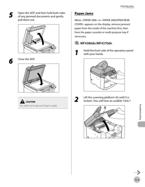 Page 208
11-5
Troubleshooting 
Clearing Jams
 5 
Open the ADF and then hold both sides 
of any jammed documents and gently 
pull them out. 
  
 6 
Close the ADF. 
  
Be careful not to get your fingers caught.
          Pap er J a m s Paper Jams 
 When  or  appears on the display, remove jammed 
paper from the inside of the machine first, then 
from the paper cassette or multi-purpose tray if 
necessary. 
  MF4380dn/MF4370dn  
 1 
Hold the front side of the operation panel 
with your hands. 
  
 2 
Lift the...