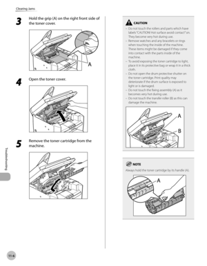 Page 209
11-6
Troubleshooting 
Clearing Jams
 3 
Hold the grip (A) on the right front side of 
the toner cover. 
  
 4 
Open the toner cover. 
  
 5 
Remove the toner cartridge from the 
machine. 
  
Do not touch the rollers and parts which have 
labels “CAUTION! Hot surface avoid contact” on. 
They become very hot during use.
Remove watches and any bracelets or rings 
when touching the inside of the machine. 
These items might be damaged if they come 
into contact with the parts inside of the 
machine.
To avoid...