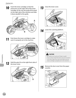 Page 211
11-8
Troubleshooting 
Clearing Jams
  1010
  Insert the toner cartridge so that the 
protrusion on the right side of the toner 
cartridge (A) fits into the guide (B) located 
on the right side of the machine and slide 
it down parallel to the guide. 

  1111
  Push down the toner cartridge to make 
sure it is properly set in the machine. 
 
 
  1212
  Hold the grip (A) on the right front side of 
the toner cover. 
  
  1313
  Close the toner cover. 
  
  1414
  Lower the scanning platform. 
  
Be...