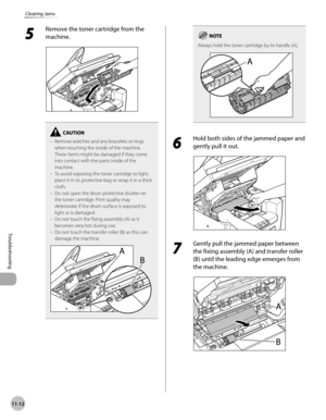 Page 215
11-12
Troubleshooting 
Clearing Jams
 5 
Remove the toner cartridge from the 
machine. 
  
Remove watches and any bracelets or rings 
when touching the inside of the machine. 
These items might be damaged if they come 
into contact with the parts inside of the 
machine.
To avoid exposing the toner cartridge to light, 
place it in its protective bag or wrap it in a thick 
cloth.
Do not open the drum protective shutter on 
the toner cartridge. Print quality may 
deteriorate if the drum surface is exposed...