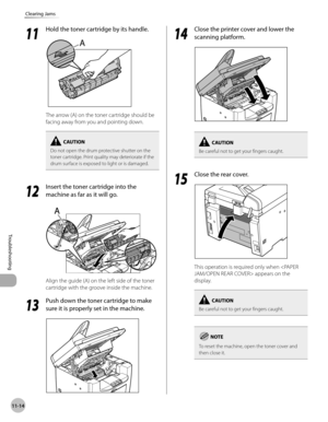 Page 217
11-14
Troubleshooting 
Clearing Jams
  1111
  Hold the toner cartridge by its handle. 
  
 The arrow (A) on the toner cartridge should be 
facing away from you and pointing down. 
Do not open the drum protective shutter on the 
toner cartridge. Print quality may deteriorate if the 
drum surface is exposed to light or is damaged.
  1212
  Insert the toner cartridge into the 
machine as far as it will go. 
 
A
 
 Align the guide (A) on the left side of the toner 
cartridge with the groove inside the...
