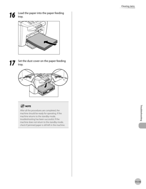 Page 218
11-15
Troubleshooting 
Clearing Jams
  1616
  Load the paper into the paper feeding 
tray. 
  
  1717
  Set the dust cover on the paper feeding 
tray. 
  
After all the procedures are completed, the 
machine should be ready for operating. If the 
machine returns to the standby mode, 
troubleshooting has been successful. If the 
machine does not return to the standby mode, 
check if jammed paper is still left in the machine.
   