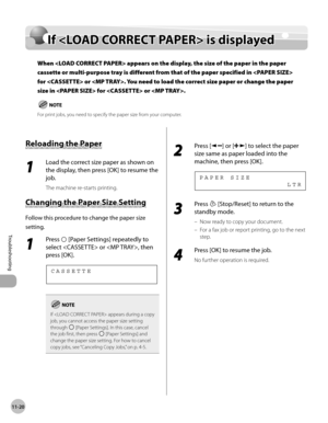 Page 223
11-20
Troubleshooting 
  If  is displayed   
    If  < LO AD  C O RREC T P A PER >  i s  d is p la ye dIf  is displayed
When  appears on the display, the size of the paper in the paper 
cassette or multi-purpose tray is different from that of the paper specified in  
for  or . You need to load the correct size paper or change the paper 
size in  for  or .
 For print jobs, you need to specify the paper size from your computer.
 
 R elo ad in g t h e P ap er  Reloading the Paper 
 1 
Load the correct size...