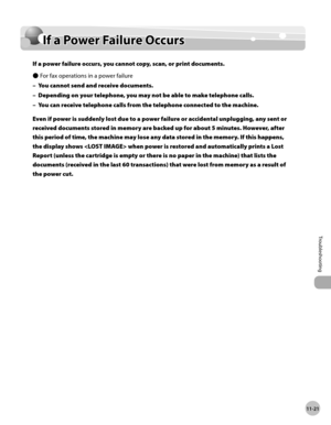 Page 224
11-21
Troubleshooting 
  If a Power Failure Occurs  
        If  a  P o w er F a il u re  O cc u rs  If a Power Failure Occurs 
  If a power failure occurs, you cannot copy, scan, or print documents. 
 For fax operations in a power failure 
 You cannot send and receive documents. 
 Depending on your telephone, you may not be able to make telephone calls. 
 You can receive telephone calls from the telephone connected to the machine. 
 Even if power is suddenly lost due to a power failure or accidental...