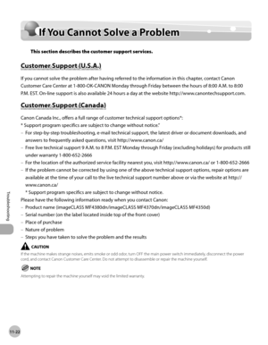 Page 225
11-22
Troubleshooting 
  If You Cannot Solve a Problem  
        If  Y o u  C an not S o lv e  a  P ro b le m  If You Cannot Solve a Problem 
 This section describes the customer support services. 
    Cu sto m er S u p p ort ( U .S .A .)  Customer Support (U.S.A.) 
 If you cannot solve the problem after having referred to the information in this chapter, contact Canon 
Customer Care Center at 1-800-OK-CANON Monday through Friday between the hours of 8:00 A.M. to 8:00 
P.M. EST. On-line support is also...