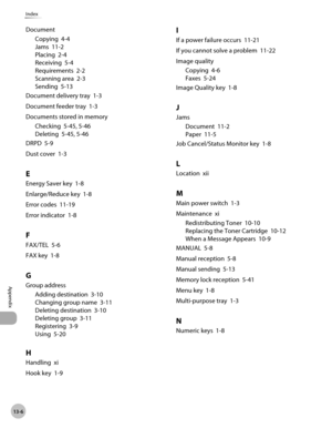 Page 249
13-6
Appendix 
Index
DocumentCopying  4-4
Jams  11-2
Placing  2-4
Receiving  5-4
Requirements  2-2
Scanning area  2-3
Sending  5-13
Document delivery tray  1-3
Document feeder tray  1-3
Documents stored in memory Checking  5-45, 5-46
Deleting  5-45, 5-46
DRPD  5-9
Dust cover  1-3
E
Energy Saver key  1-8
Enlarge/Reduce key  1-8
Error codes  11-19
Error indicator  1-8
F
FAX/TEL  5-6
FAX key  1-8
G
Group address Adding destination  3-10
Changing group name  3-11
Deleting destination  3-10
Deleting group...