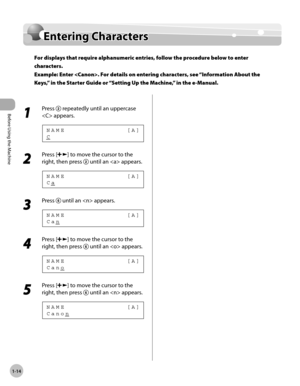 Page 41
Before Using the Machine
1-14
  Entering  Characters    
En te rin g C hara cte rsEntering Characters
For displays that require alphanumeric entries, follow the procedure below to enter 
characters.
Example: Enter . For details on entering characters, see “Information About the 
Keys,” in the Starter Guide or “Setting Up the Machine,” in the e-Manual.
  
 1 
Press  repeatedly until an uppercase 
 appears. 
 C NAME             [A] 
 2 
Press [] to move the cursor to the 
right, then press 
 until an...