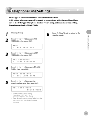 Page 42
Before Using the Machine
1-15
  Telephone  Line  Settings   
    Te le p hon e L in e S ettin gsTelephone Line Settings
Set the type of telephone line that is connected to the machine.
If this setting is incorrect, you will be unable to communicate with other machines. Make 
sure to check the type of telephone line that you are using, and make the correct setting. 
The default setting is 
 
 1 
Press  [Menu]. 
  
 2 
Press [] or [] to select , then press [OK]. 
 5  FAX SETTINGS MENU 
 3 
Press [] or []...