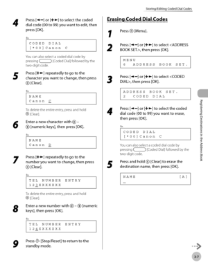 Page 68
Registering Destinations in the Address Book
3-7
Storing/Editing Coded Dial Codes
 4 
Press [] or [] to select the coded 
dial code (00 to 99) you want to edit, then 
press [OK]. 
 [*00]Canon C CODED DIAL
Ex.
 
 You can also select a coded dial code by 
pressing 
 [Coded Dial] followed by the 
two-digit code. 
 5 
Press [] repeatedly to go to the 
character you want to change, then press 
 [Clear]. 
 Canon C NAME
Ex.
 
 To delete the entire entry, press and hold 
 [Clear]. 
 6 
Enter a new character...